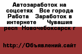 Автозаработок на соцсетях - Все города Работа » Заработок в интернете   . Чувашия респ.,Новочебоксарск г.